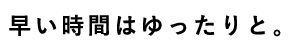 早い時間はゆったりと。