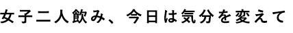 女子二人飲み、今日は気分を変えて